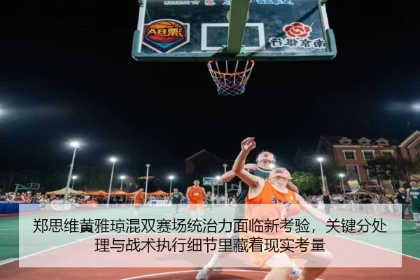 郑思维黄雅琼混双赛场统治力面临新考验，关键分处理与战术执行细节里藏着现实考量